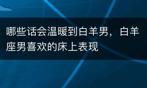 哪些话会温暖到白羊男，白羊座男喜欢的床上表现