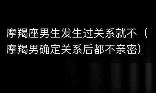 摩羯座男生发生过关系就不（摩羯男确定关系后都不亲密）