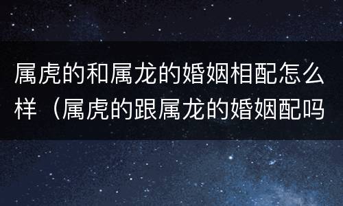 属虎的和属龙的婚姻相配怎么样（属虎的跟属龙的婚姻配吗）