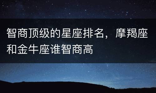 智商顶级的星座排名，摩羯座和金牛座谁智商高