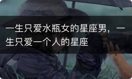 一生只爱水瓶女的星座男，一生只爱一个人的星座