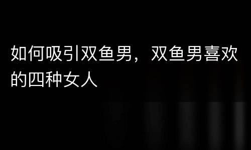 如何吸引双鱼男，双鱼男喜欢的四种女人