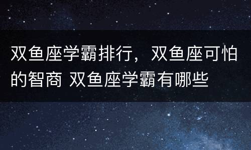双鱼座学霸排行，双鱼座可怕的智商 双鱼座学霸有哪些