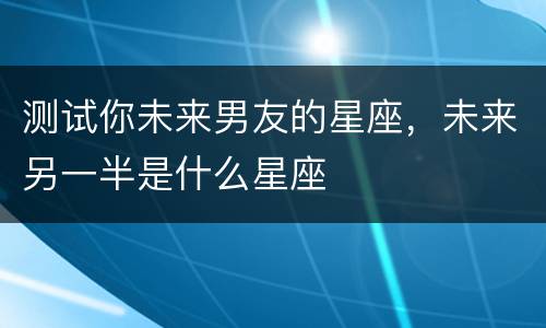 测试你未来男友的星座，未来另一半是什么星座
