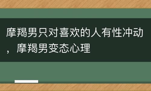 摩羯男只对喜欢的人有性冲动，摩羯男变态心理