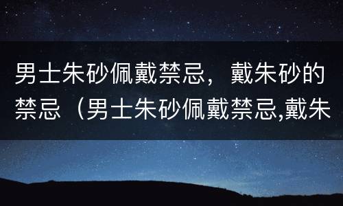 男士朱砂佩戴禁忌，戴朱砂的禁忌（男士朱砂佩戴禁忌,戴朱砂的禁忌是）