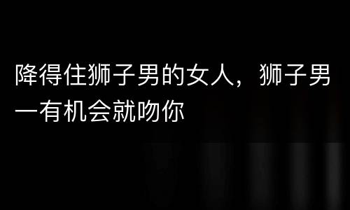 降得住狮子男的女人，狮子男一有机会就吻你
