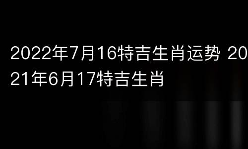 2022年7月16特吉生肖运势 2021年6月17特吉生肖