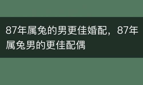 87年属兔的男更佳婚配，87年属兔男的更佳配偶