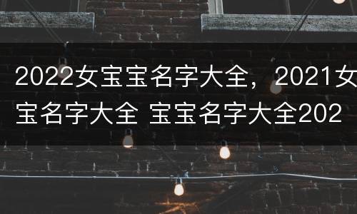 2022女宝宝名字大全，2021女宝名字大全 宝宝名字大全2021女孩