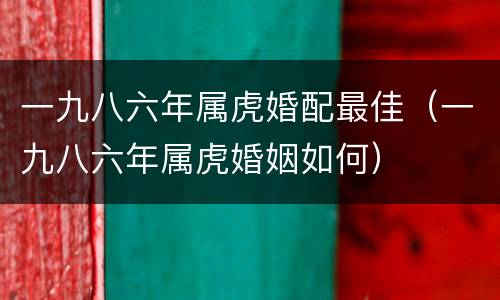 一九八六年属虎婚配最佳（一九八六年属虎婚姻如何）