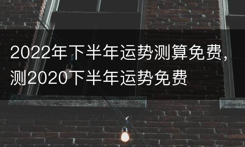 2022年下半年运势测算免费，测2020下半年运势免费