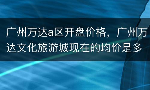 广州万达a区开盘价格，广州万达文化旅游城现在的均价是多少？