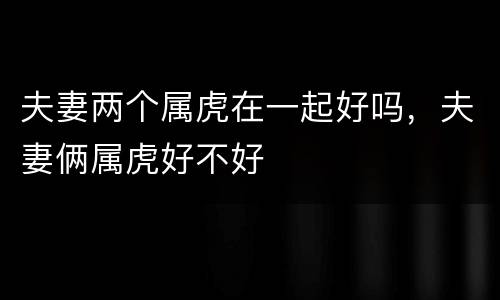 夫妻两个属虎在一起好吗，夫妻俩属虎好不好