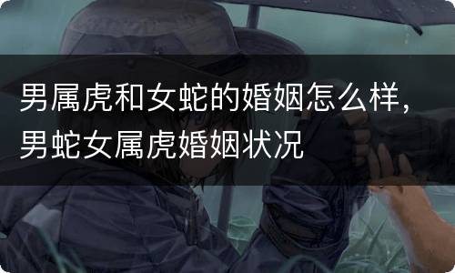 男属虎和女蛇的婚姻怎么样，男蛇女属虎婚姻状况