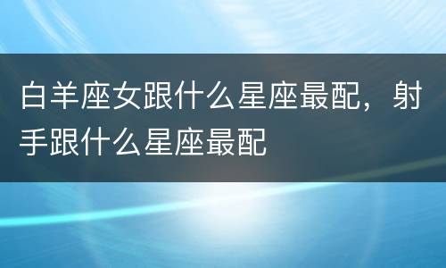 白羊座女跟什么星座最配，射手跟什么星座最配
