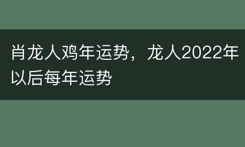肖龙人鸡年运势，龙人2022年以后每年运势