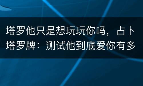 塔罗他只是想玩玩你吗，占卜塔罗牌：测试他到底爱你有多深，还是只是想玩玩