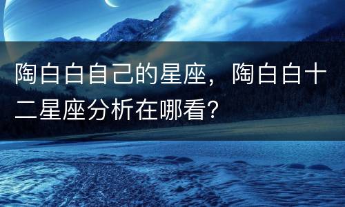 陶白白自己的星座，陶白白十二星座分析在哪看？