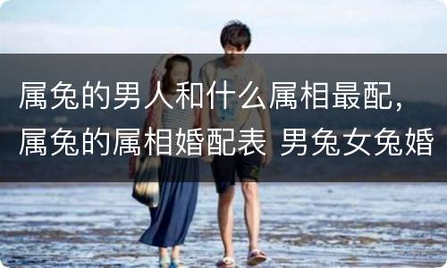 属兔的男人和什么属相最配，属兔的属相婚配表 男兔女兔婚配禁忌
