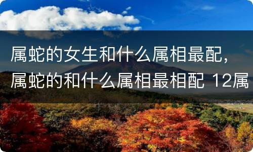 属蛇的女生和什么属相最配，属蛇的和什么属相最相配 12属相婚