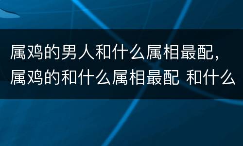 属鸡的男人和什么属相最配，属鸡的和什么属相最配 和什么最好