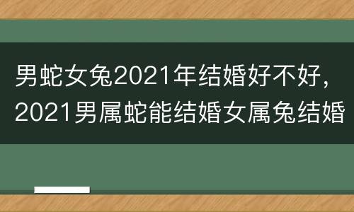 男蛇女兔2021年结婚好不好，2021男属蛇能结婚女属兔结婚不好,蛇兔