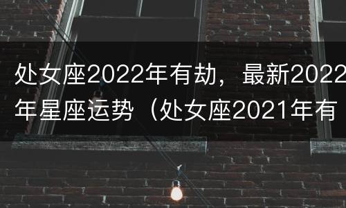 处女座2022年有劫，最新2022年星座运势（处女座2021年有哪些大劫）