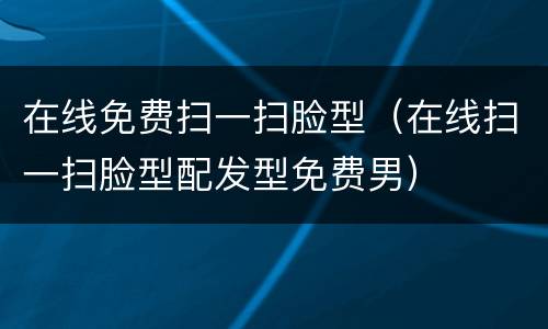 在线免费扫一扫脸型(在线扫一扫脸型配发型免费男)