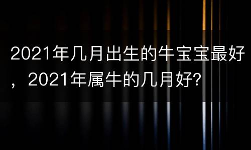2021年几月出生的牛宝宝最好，2021年属牛的几月好？