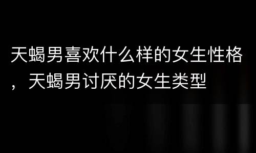 天蝎男喜欢什么样的女生性格，天蝎男讨厌的女生类型