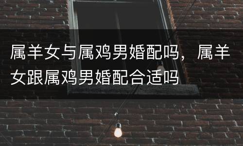 属羊女与属鸡男婚配吗，属羊女跟属鸡男婚配合适吗