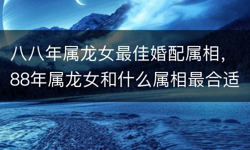 八八年属龙女最佳婚配属相，88年属龙女和什么属相最合适