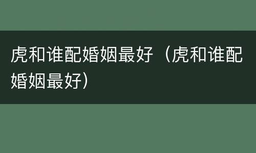 虎和谁配婚姻最好（虎和谁配婚姻最好）