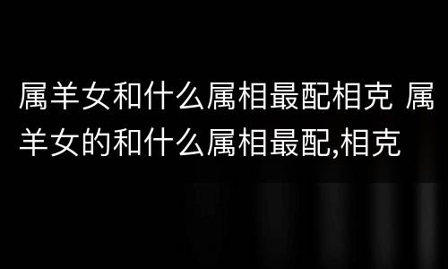 属羊女和什么属相最配相克 属羊女的和什么属相最配,相克