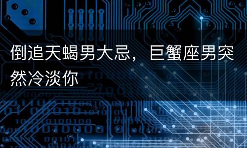 倒追天蝎男大忌，巨蟹座男突然冷淡你