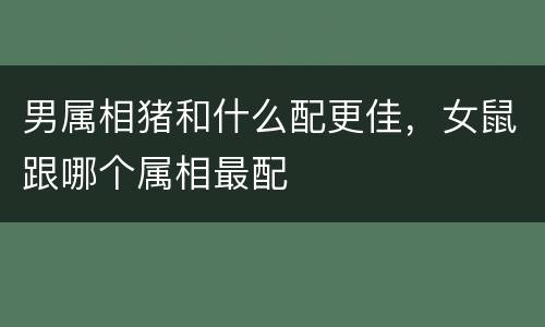 男属相猪和什么配更佳，女鼠跟哪个属相最配