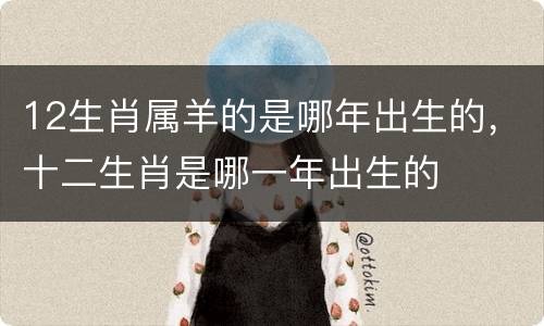 12生肖属羊的是哪年出生的，十二生肖是哪一年出生的