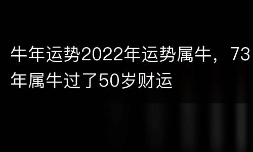 牛年运势2022年运势属牛，73年属牛过了50岁财运