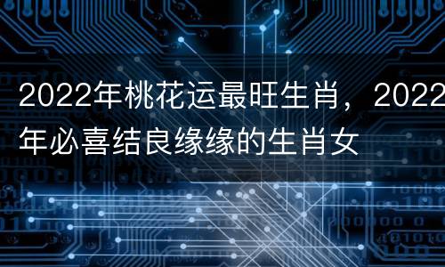 2022年桃花运最旺生肖，2022年必喜结良缘缘的生肖女