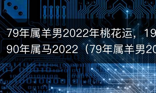 79年属羊男2022年桃花运，1990年属马2022（79年属羊男2022年运势及运程每月运程灵机）