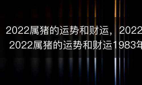 2022属猪的运势和财运，2022 2022属猪的运势和财运1983年女
