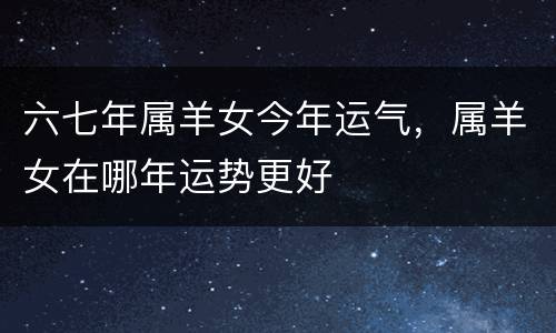 六七年属羊女今年运气，属羊女在哪年运势更好