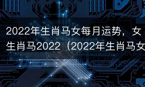 2022年生肖马女每月运势，女生肖马2022（2022年生肖马女全年运势）
