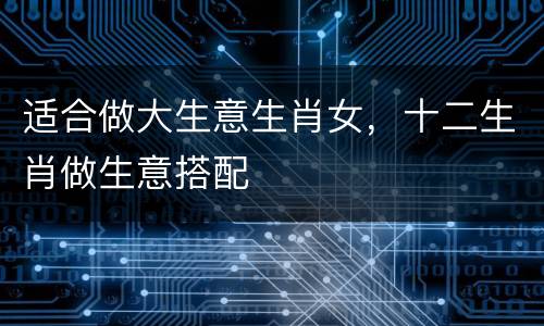 适合做大生意生肖女，十二生肖做生意搭配