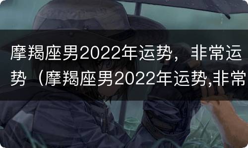 摩羯座男2022年运势，非常运势（摩羯座男2022年运势,非常运势如何）