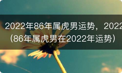 2022年86年属虎男运势，2022（86年属虎男在2022年运势）