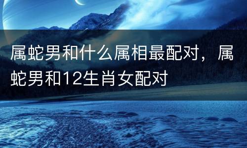 属蛇男和什么属相最配对，属蛇男和12生肖女配对