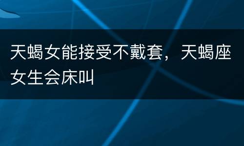 天蝎女能接受不戴套，天蝎座女生会床叫