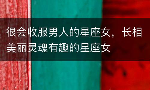 很会收服男人的星座女，长相美丽灵魂有趣的星座女